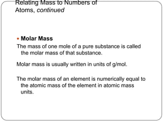 Relating Mass to Numbers of
Atoms, continued



 Molar Mass
The mass of one mole of a pure substance is called
 the molar mass of that substance.

Molar mass is usually written in units of g/mol.

The molar mass of an element is numerically equal to
 the atomic mass of the element in atomic mass
 units.
 