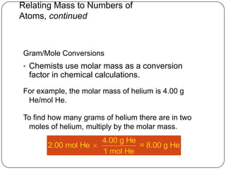 Relating Mass to Numbers of
Atoms, continued



Gram/Mole Conversions
• Chemists use molar mass as a conversion
  factor in chemical calculations.
For example, the molar mass of helium is 4.00 g
 He/mol He.

To find how many grams of helium there are in two
 moles of helium, multiply by the molar mass.
                     4.00 g He
       2.00 mol He            = 8.00 g He
                     1 mol He
 