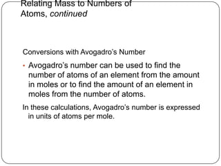 Relating Mass to Numbers of
Atoms, continued



Conversions with Avogadro‘s Number
• Avogadro‘s number can be used to find the
 number of atoms of an element from the amount
 in moles or to find the amount of an element in
 moles from the number of atoms.
In these calculations, Avogadro‘s number is expressed
  in units of atoms per mole.
 