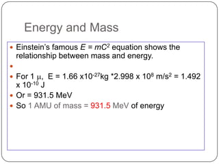 Energy and Mass
 Einstein‘s famous E = mC2 equation shows the
    relationship between mass and energy.

 For 1 m, E = 1.66 x10-27kg *2.998 x 108 m/s2 = 1.492
  x 10-10 J
 Or = 931.5 MeV
 So 1 AMU of mass = 931.5 MeV of energy
 