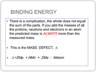 BINDING ENERGY
 There is a complication, the whole does not equal
    the sum of the parts. If you add the masses of all
    the protons, neutrons and electrons in an atom
    the predicted mass is ALWAYS more than the
    measured mass.

 This is the MASS DEFECT, D


    D =ZMp + NMn + ZMe - Matom
 