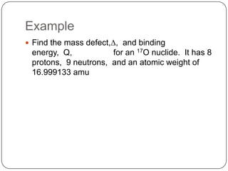 Example
 Find the mass defect,D, and binding
 energy, Q,           for an 17O nuclide. It has 8
 protons, 9 neutrons, and an atomic weight of
 16.999133 amu
 