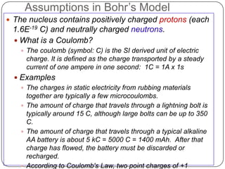 Assumptions in Bohr‘s Model
 The nucleus contains positively charged protons (each
 1.6E-19 C) and neutrally charged neutrons.
  What is a Coulomb?
     The coulomb (symbol: C) is the SI derived unit of electric
      charge. It is defined as the charge transported by a steady
      current of one ampere in one second: 1C = 1A x 1s
   Examples
     The charges in static electricity from rubbing materials
      together are typically a few microcoulombs.
     The amount of charge that travels through a lightning bolt is
      typically around 15 C, although large bolts can be up to 350
      C.
     The amount of charge that travels through a typical alkaline
      AA battery is about 5 kC = 5000 C = 1400 mAh. After that
      charge has flowed, the battery must be discarded or
      recharged.
     According to Coulomb's Law, two point charges of +1
 