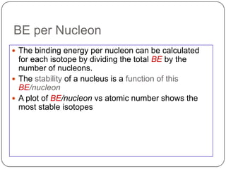 BE per Nucleon
 The binding energy per nucleon can be calculated
  for each isotope by dividing the total BE by the
  number of nucleons.
 The stability of a nucleus is a function of this
  BE/nucleon
 A plot of BE/nucleon vs atomic number shows the
  most stable isotopes
 