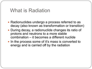 What is Radiation

 Radionuclides undergo a process referred to as
  decay (also known as transformation or transition)
 During decay, a radionuclide changes its ratio of
  protons and neutrons to a more stable
  combination – it becomes a different nuclide
 In the process some of it‘s mass is converted to
  energy and is carried off by the radiation
 