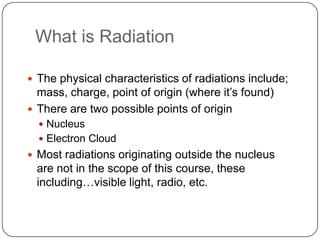What is Radiation

 The physical characteristics of radiations include;
  mass, charge, point of origin (where it‘s found)
 There are two possible points of origin
   Nucleus
   Electron Cloud
 Most radiations originating outside the nucleus
 are not in the scope of this course, these
 including…visible light, radio, etc.
 