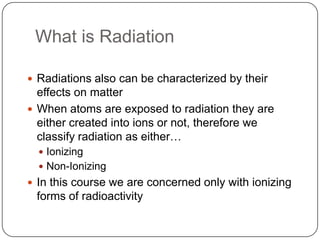 What is Radiation

 Radiations also can be characterized by their
  effects on matter
 When atoms are exposed to radiation they are
  either created into ions or not, therefore we
  classify radiation as either…
   Ionizing
   Non-Ionizing
 In this course we are concerned only with ionizing
 forms of radioactivity
 