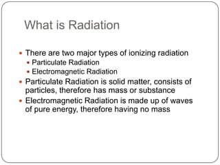 What is Radiation

 There are two major types of ionizing radiation
   Particulate Radiation
   Electromagnetic Radiation
 Particulate Radiation is solid matter, consists of
  particles, therefore has mass or substance
 Electromagnetic Radiation is made up of waves
  of pure energy, therefore having no mass
 