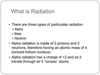 What is Radiation

 There are three types of particulate radiation
   Alpha
   Beta
   Neutron
 Alpha radiation is made of 2 protons and 2
  neutrons, therefore having an atomic mass of 4
  (ionized helium nucleus)
 Alpha radiation has a charge of +2 and as it
  travels through air it ―ionizes‖ atoms
 