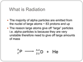 What is Radiation

 The majority of alpha particles are emitted from
  the nuclei of large atoms ~ 83 protons and up
 The reason large atoms give off ―large‖ particles
  i.e. alpha particles is because they are very
  unstable therefore need to give off large amounts
  of mass


       A              A-4
       Z   P          Z-2   D + He
 