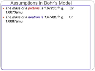 Assumptions in Bohr‘s Model
 The mass of a protons is 1.6726E-24 g.   Or
  1.0073amu
 The mass of a neutron is 1.6749E-24 g.   Or
  1.0087amu
 