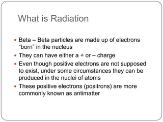 What is Radiation

 Beta – Beta particles are made up of electrons
  ―born‖ in the nucleus
 They can have either a + or – charge
 Even though positive electrons are not supposed
  to exist, under some circumstances they can be
  produced in the nuclei of atoms
 These positive electrons (positrons) are more
  commonly known as antimatter
 