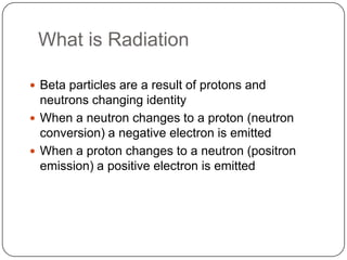 What is Radiation

 Beta particles are a result of protons and
  neutrons changing identity
 When a neutron changes to a proton (neutron
  conversion) a negative electron is emitted
 When a proton changes to a neutron (positron
  emission) a positive electron is emitted
 