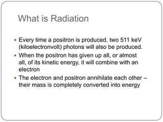 What is Radiation

 Every time a positron is produced, two 511 keV
  (kiloelectronvolt) photons will also be produced.
 When the positron has given up all, or almost
  all, of its kinetic energy, it will combine with an
  electron
 The electron and positron annihilate each other –
  their mass is completely converted into energy
 