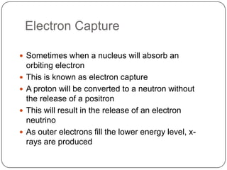 Electron Capture

 Sometimes when a nucleus will absorb an
    orbiting electron
   This is known as electron capture
   A proton will be converted to a neutron without
    the release of a positron
   This will result in the release of an electron
    neutrino
   As outer electrons fill the lower energy level, x-
    rays are produced
 