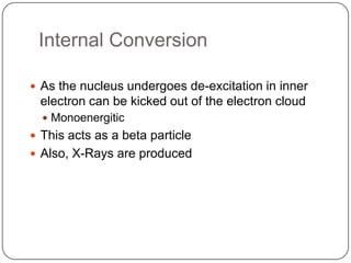 Internal Conversion

 As the nucleus undergoes de-excitation in inner
 electron can be kicked out of the electron cloud
   Monoenergitic
 This acts as a beta particle
 Also, X-Rays are produced
 