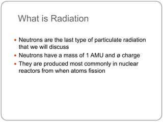 What is Radiation

 Neutrons are the last type of particulate radiation
  that we will discuss
 Neutrons have a mass of 1 AMU and ø charge
 They are produced most commonly in nuclear
  reactors from when atoms fission
 