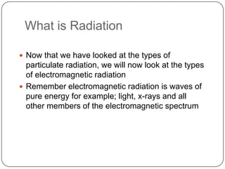 What is Radiation

 Now that we have looked at the types of
  particulate radiation, we will now look at the types
  of electromagnetic radiation
 Remember electromagnetic radiation is waves of
  pure energy for example; light, x-rays and all
  other members of the electromagnetic spectrum
 