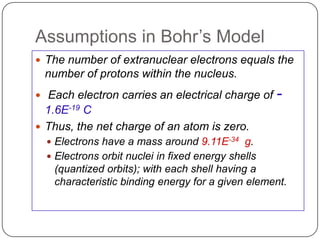 Assumptions in Bohr‘s Model
 The number of extranuclear electrons equals the
 number of protons within the nucleus.
 Each electron carries an electrical charge of     -
  1.6E-19 C
 Thus, the net charge of an atom is zero.
   Electrons have a mass around 9.11E-34 g.
   Electrons orbit nuclei in fixed energy shells
   (quantized orbits); with each shell having a
   characteristic binding energy for a given element.
 