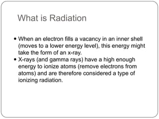 What is Radiation

 When an electron fills a vacancy in an inner shell
  (moves to a lower energy level), this energy might
  take the form of an x-ray.
 X-rays (and gamma rays) have a high enough
  energy to ionize atoms (remove electrons from
  atoms) and are therefore considered a type of
  ionizing radiation.
 