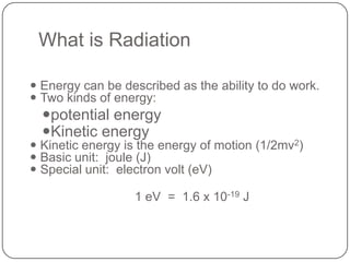 What is Radiation

 Energy can be described as the ability to do work.
 Two kinds of energy:
  potential energy
  Kinetic energy
 Kinetic energy is the energy of motion (1/2mv2)
 Basic unit: joule (J)
 Special unit: electron volt (eV)

                  1 eV = 1.6 x 10-19 J
 
