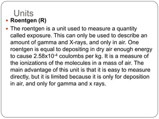 Units
 Roentgen (R)
 The roentgen is a unit used to measure a quantity
 called exposure. This can only be used to describe an
 amount of gamma and X-rays, and only in air. One
 roentgen is equal to depositing in dry air enough energy
 to cause 2.58x10-4 coulombs per kg. It is a measure of
 the ionizations of the molecules in a mass of air. The
 main advantage of this unit is that it is easy to measure
 directly, but it is limited because it is only for deposition
 in air, and only for gamma and x rays.
 
