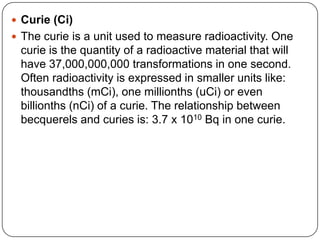  Curie (Ci)
 The curie is a unit used to measure radioactivity. One
 curie is the quantity of a radioactive material that will
 have 37,000,000,000 transformations in one second.
 Often radioactivity is expressed in smaller units like:
 thousandths (mCi), one millionths (uCi) or even
 billionths (nCi) of a curie. The relationship between
 becquerels and curies is: 3.7 x 1010 Bq in one curie.
 