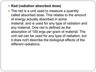  Rad (radiation absorbed dose)
 The rad is a unit used to measure a quantity
 called absorbed dose. This relates to the amount
 of energy actually absorbed in some
 material, and is used for any type of radiation and
 any material. One rad is defined as the
 absorption of 100 ergs per gram of material. The
 unit rad can be used for any type of radiation, but
 it does not't describe the biological effects of the
 different radiations.
 