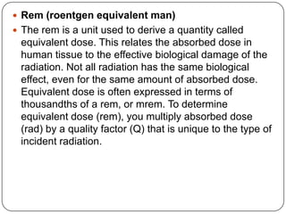  Rem (roentgen equivalent man)
 The rem is a unit used to derive a quantity called
 equivalent dose. This relates the absorbed dose in
 human tissue to the effective biological damage of the
 radiation. Not all radiation has the same biological
 effect, even for the same amount of absorbed dose.
 Equivalent dose is often expressed in terms of
 thousandths of a rem, or mrem. To determine
 equivalent dose (rem), you multiply absorbed dose
 (rad) by a quality factor (Q) that is unique to the type of
 incident radiation.
 