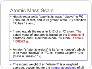 Atomic Mass Scale
 Atomic mass units (amu) is its mass ―relative‖ to   12C

  unbound, at rest, and in its ground state. By definition
  12C has 12 amu;



 1 amu equals the mass in 1/12 of a   12Catom. The
  actual mass of one amu is based on the 6 protons, 6
  neutrons, and 6 electrons in one 12C atom. 1 amu =
  1.66E-24 g.

 An atom‘s ―atomic weight‖ is its ―amu number‖; which
  is its mass ―relative‖ to 12C or: atomic weight = 12 x
  (mass a / mass c 12)

 The atomic weight of an ―element‖ is a weighted
  average, accounting for the natural abundance of all
 