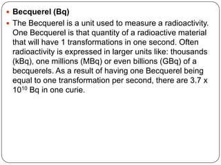  Becquerel (Bq)
 The Becquerel is a unit used to measure a radioactivity.
 One Becquerel is that quantity of a radioactive material
 that will have 1 transformations in one second. Often
 radioactivity is expressed in larger units like: thousands
 (kBq), one millions (MBq) or even billions (GBq) of a
 becquerels. As a result of having one Becquerel being
 equal to one transformation per second, there are 3.7 x
 1010 Bq in one curie.
 