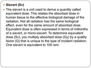  Sievert (Sv)
 The sievert is a unit used to derive a quantity called
 equivalent dose. This relates the absorbed dose in
 human tissue to the effective biological damage of the
 radiation. Not all radiation has the same biological
 effect, even for the same amount of absorbed dose.
 Equivalent dose is often expressed in terms of millionths
 of a sievert, or micro-sievert. To determine equivalent
 dose (Sv), you multiply absorbed dose (Gy) by a quality
 factor (Q) that is unique to the type of incident radiation.
 One sievert is equivalent to 100 rem.
 