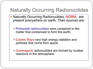 Naturally Occurring Radionuclides
 Naturally Occurring Radionuclides, NORM, are
 present everywhere on earth. Their sources are:

   Primordial radionuclides were contained in the
   matter that condensed to form the earth.

   Cosmic Rays very high energy radiation and
   particles that come from space.

   Cosmogenic radionuclides are formed by nuclear
   reactions in the atmosphere.
 