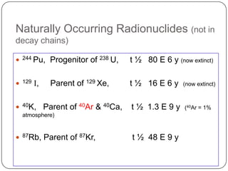 Naturally Occurring Radionuclides (not in
decay chains)

   244 Pu,     Progenitor of 238 U,    t ½ 80 E 6 y (now extinct)

   129   I,    Parent of 129 Xe,       t ½ 16 E 6 y    (now extinct)



   40K,       Parent of 40Ar & 40Ca,   t ½ 1.3 E 9 y    (40Ar = 1%
    atmosphere)



   87Rb,      Parent of 87Kr,          t ½ 48 E 9 y
 