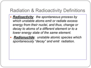 Radiation & Radioactivity Definitions
 Radioactivity: the spontaneous process by
  which unstable atoms emit or radiate excess
  energy from their nuclei, and thus, change or
  decay to atoms of a different element or to a
  lower energy state of the same element.
 Radionuclide: unstable atomic species which
  spontaneously “decay” and emit radiation.
 