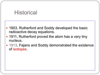 Historical

 1903, Rutherford and Soddy developed the basic
  radioactive decay equations.
 1911, Rutherford proved the atom has a very tiny
  nucleus.
 1913, Fajans and Soddy demonstrated the existence
  of isotopes.
 