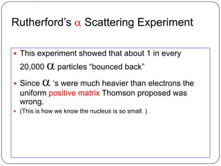 Rutherford‘s a Scattering Experiment

 This experiment showed that about 1 in every
  20,000 a particles ―bounced back‖
 Since a ‗s were much heavier than electrons the
  uniform positive matrix Thomson proposed was
  wrong.
 (This is how we know the nucleus is so small. )
 