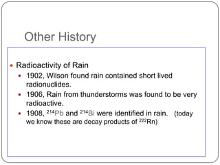 Other History

 Radioactivity of Rain
   1902, Wilson found rain contained short lived
    radionuclides.
   1906, Rain from thunderstorms was found to be very
    radioactive.
   1908, 214Pb and 214Bi were identified in rain. (today
    we know these are decay products of 222Rn)
 