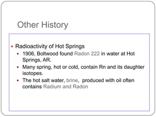 Other History

 Radioactivity of Hot Springs
   1906, Boltwood found Radon 222 in water at Hot
    Springs, AR.
   Many spring, hot or cold, contain Rn and its daughter
    isotopes.
   The hot salt water, brine, produced with oil often
    contains Radium and Radon
 