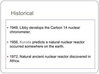 Historical

 1949, Libby develops the Carbon 14 nuclear
 chronometer.

 1956, Kuroda predicts a natural nuclear reactor
 occurred somewhere on the earth.

 1972, Natural ancient nuclear reactor discovered in
 Africa.
 