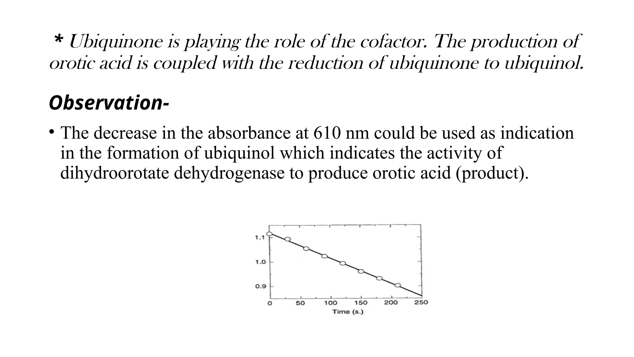 * Ubiquinone is playing the role of the cofactor. The production of
orotic acid is coupled with the reduction of ubiquinone to ubiquinol.
Observation-
• The decrease in the absorbance at 610 nm could be used as indication
in the formation of ubiquinol which indicates the activity of
dihydroorotate dehydrogenase to produce orotic acid (product).
 