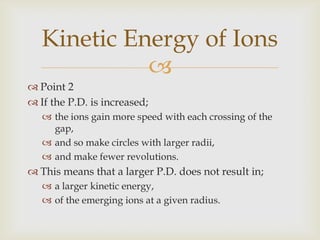 The protons are used to bombard stable atoms;carbon,nitrogen,oxygen,Fluorine.To produce radioactive forms of these elements.Uses of Cyclotrons in Hospitals
