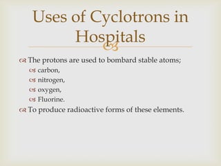 They are then combine with glucose and are given to the patient.The radioactivity can then be detected;bodily functions that use the above chemicals,can be monitored.A medical diagnosis can then be made.Uses of Cyclotrons in Hospitals