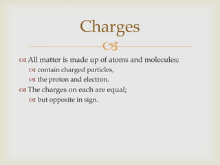 All matter is made up of atoms and molecules;contain charged particles,the proton and electron.The charges on each are equal;but opposite in sign.Charges