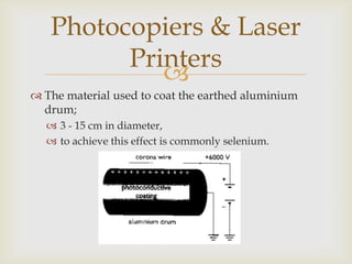 The electric field near the corona wire;accelerates any ions in the atmosphere,to high velocities.They in turn collide with neutral atoms in the air;knocking out some electrons.These free electrons attach themselves to other neutral atoms.From this process;large amounts of positive and negative ions are formed,as more and more collisions occur.Photocopiers & Laser Printers