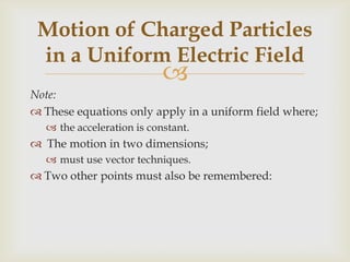 The acceleration of a particle is either;parallel to the lines of force;(+ive charge)or antiparallel (-ive charge).Any motion at an angle to the lines of electric force;will result in a parabolic path.The motion can be divided into its components;which are independent of each other. Motion of Charged Particles in a Uniform Electric Field