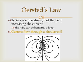 To further increase the strength of the field at the centre of the loop;several loops are used instead of the single wire,to form a flat coil.Each loop of current carrying wire contributes;to a stronger magnetic field.Oersted’s Law