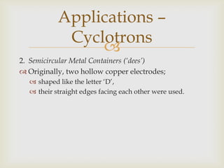 A large ac P.D. is applied between the dees.The P.D. creates an electric field;in the gap between them,that is continuously changing.As the dees are closed hollow metal conductors;they have no electric field inside of them.Applications –Cyclotrons