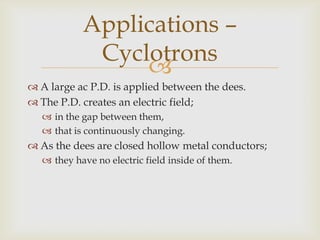 The dees are in a magnetic field;produced by an electromagnet.This means that there is a magnetic field;within the dees.Within the gap there exists;an electric and magnetic field.Applications –Cyclotrons