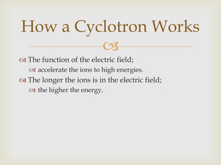 The function of the magnetic field;Make the ions move in a circular path;it repeatedly comes under the influence of the electric field,increases the energy level.How a Cyclotron Works